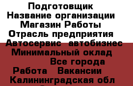 Подготовщик › Название организации ­ Магазин Работы › Отрасль предприятия ­ Автосервис, автобизнес › Минимальный оклад ­ 45 000 - Все города Работа » Вакансии   . Калининградская обл.,Советск г.